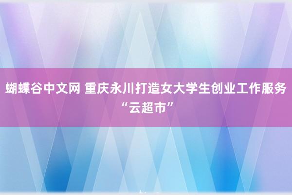   蝴蝶谷中文网 重庆永川打造女大学生创业工作服务“云超市”