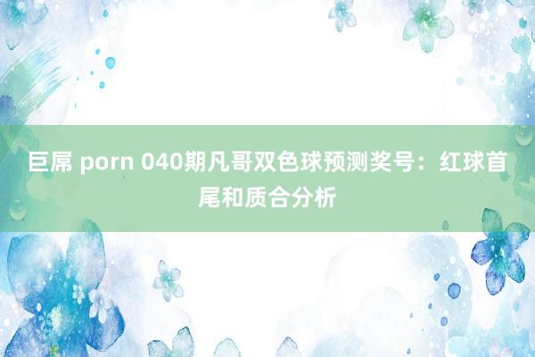   巨屌 porn 040期凡哥双色球预测奖号：红球首尾和质合分析